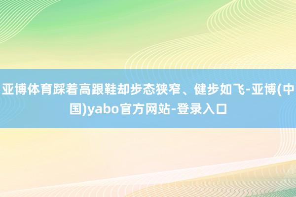 亚博体育踩着高跟鞋却步态狭窄、健步如飞-亚博(中国)yabo官方网站-登录入口
