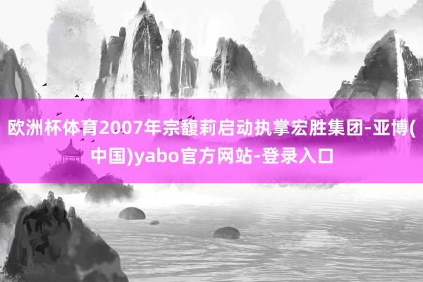 欧洲杯体育2007年宗馥莉启动执掌宏胜集团-亚博(中国)yabo官方网站-登录入口