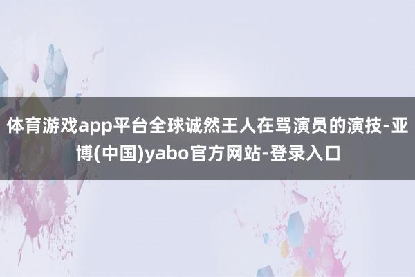体育游戏app平台全球诚然王人在骂演员的演技-亚博(中国)yabo官方网站-登录入口
