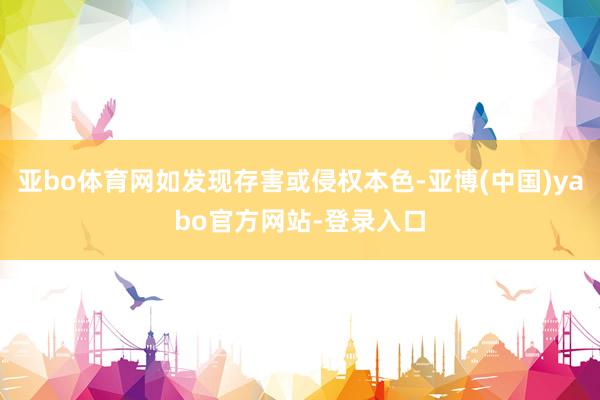 亚bo体育网如发现存害或侵权本色-亚博(中国)yabo官方网站-登录入口