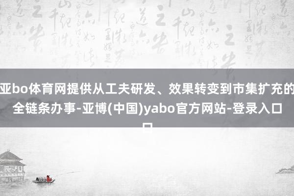 亚bo体育网提供从工夫研发、效果转变到市集扩充的全链条办事-亚博(中国)yabo官方网站-登录入口