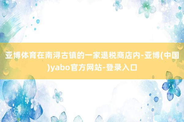 亚博体育　　在南浔古镇的一家退税商店内-亚博(中国)yabo官方网站-登录入口