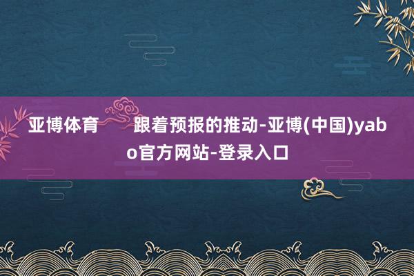 亚博体育       跟着预报的推动-亚博(中国)yabo官方网站-登录入口