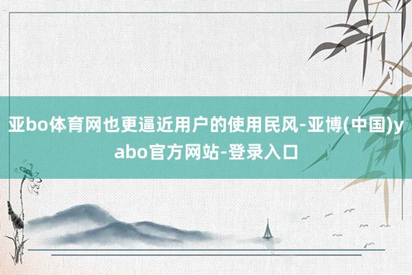 亚bo体育网也更逼近用户的使用民风-亚博(中国)yabo官方网站-登录入口