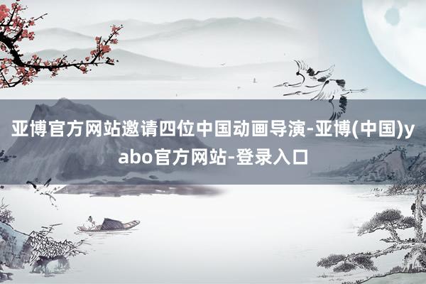 亚博官方网站邀请四位中国动画导演-亚博(中国)yabo官方网站-登录入口