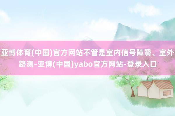 亚博体育(中国)官方网站不管是室内信号障翳、室外路测-亚博(中国)yabo官方网站-登录入口