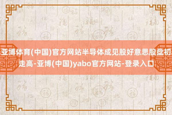 亚博体育(中国)官方网站半导体成见股好意思股盘初走高-亚博(中国)yabo官方网站-登录入口