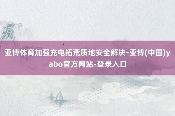 亚博体育加强充电拓荒质地安全解决-亚博(中国)yabo官方网站-登录入口