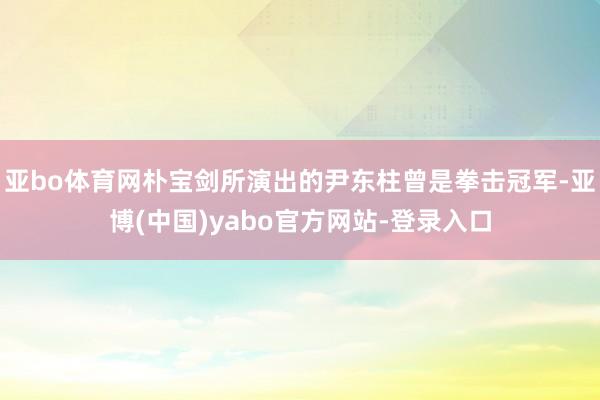 亚bo体育网朴宝剑所演出的尹东柱曾是拳击冠军-亚博(中国)yabo官方网站-登录入口