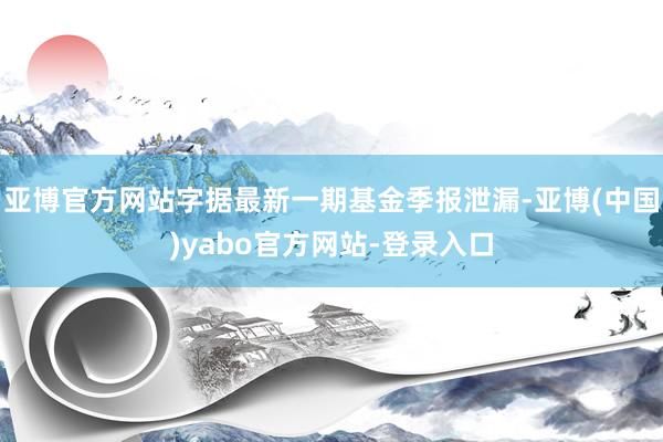 亚博官方网站字据最新一期基金季报泄漏-亚博(中国)yabo官方网站-登录入口