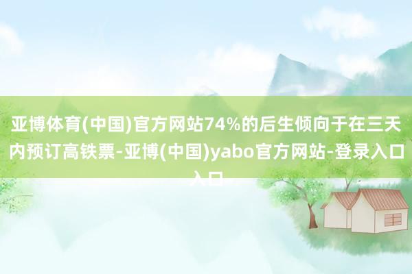 亚博体育(中国)官方网站74%的后生倾向于在三天内预订高铁票-亚博(中国)yabo官方网站-登录入口