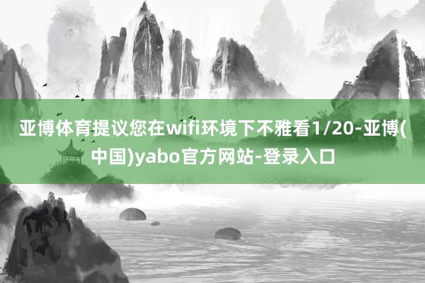亚博体育提议您在wifi环境下不雅看1/20-亚博(中国)yabo官方网站-登录入口