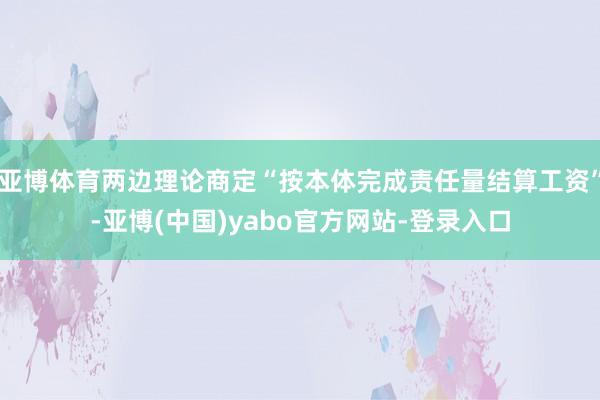 亚博体育两边理论商定“按本体完成责任量结算工资”-亚博(中国)yabo官方网站-登录入口