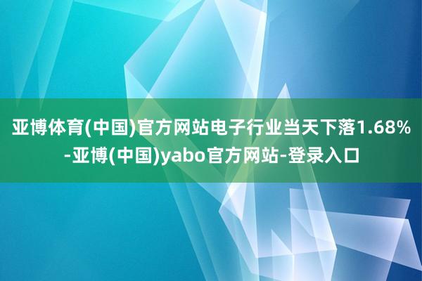 亚博体育(中国)官方网站电子行业当天下落1.68%-亚博(中国)yabo官方网站-登录入口