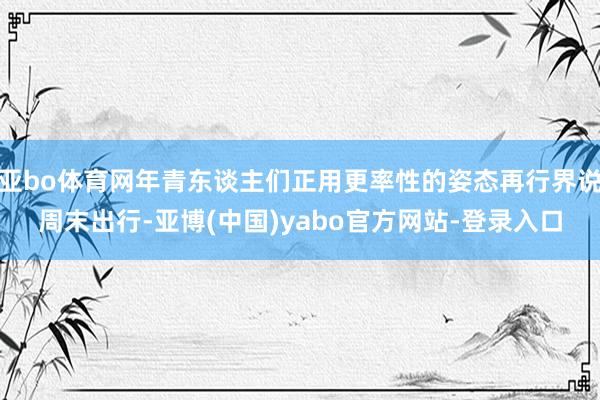 亚bo体育网年青东谈主们正用更率性的姿态再行界说周末出行-亚博(中国)yabo官方网站-登录入口