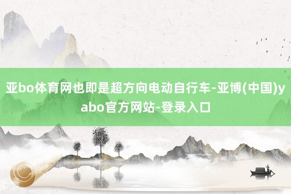 亚bo体育网也即是超方向电动自行车-亚博(中国)yabo官方网站-登录入口