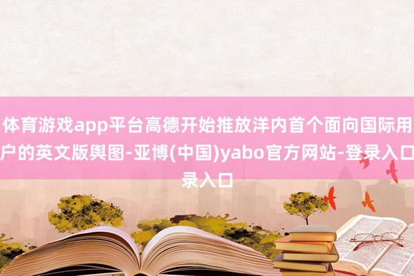 体育游戏app平台高德开始推放洋内首个面向国际用户的英文版舆图-亚博(中国)yabo官方网站-登录入口