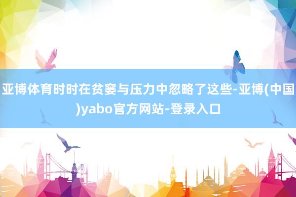 亚博体育时时在贫窭与压力中忽略了这些-亚博(中国)yabo官方网站-登录入口