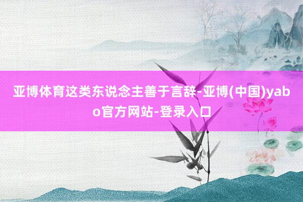 亚博体育这类东说念主善于言辞-亚博(中国)yabo官方网站-登录入口