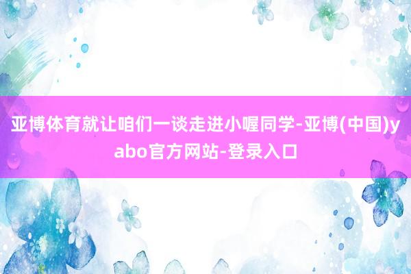 亚博体育就让咱们一谈走进小喔同学-亚博(中国)yabo官方网站-登录入口