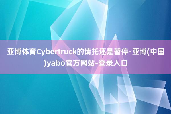 亚博体育Cybertruck的请托还是暂停-亚博(中国)yabo官方网站-登录入口