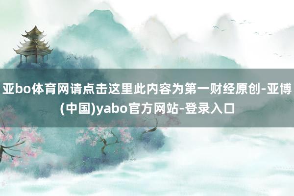 亚bo体育网请点击这里此内容为第一财经原创-亚博(中国)yabo官方网站-登录入口