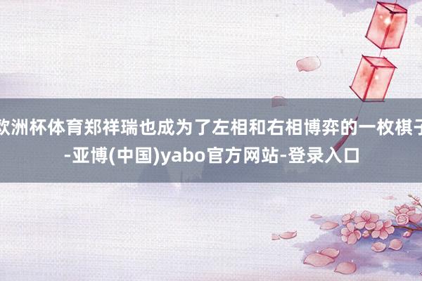欧洲杯体育郑祥瑞也成为了左相和右相博弈的一枚棋子-亚博(中国)yabo官方网站-登录入口
