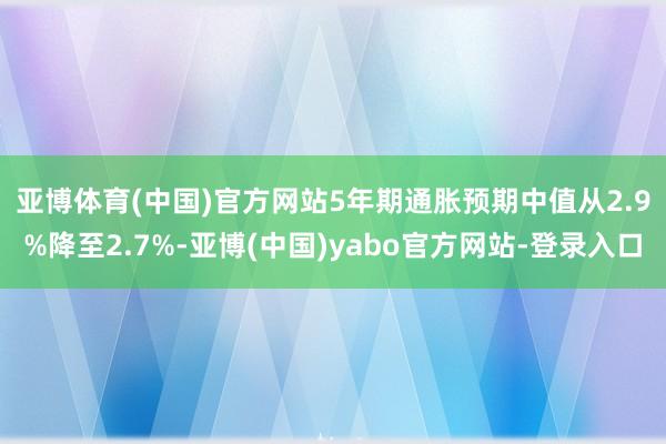 亚博体育(中国)官方网站　　5年期通胀预期中值从2.9%降至2.7%-亚博(中国)yabo官方网站-登录入口