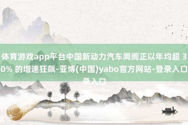 体育游戏app平台中国新动力汽车阛阓正以年均超 30% 的增速狂飙-亚博(中国)yabo官方网站-登录入口