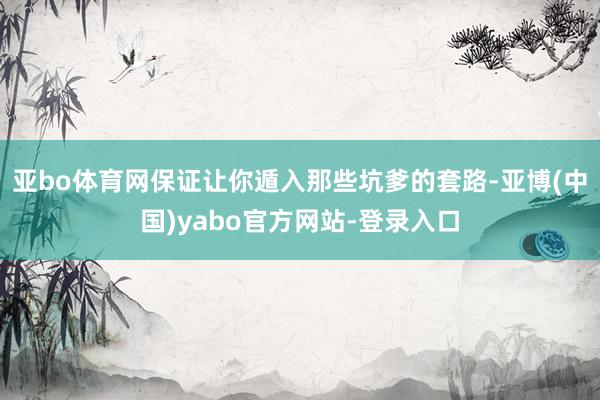 亚bo体育网保证让你遁入那些坑爹的套路-亚博(中国)yabo官方网站-登录入口