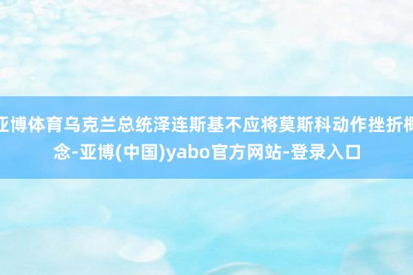 亚博体育乌克兰总统泽连斯基不应将莫斯科动作挫折概念-亚博(中国)yabo官方网站-登录入口