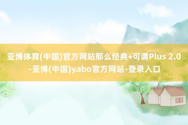 亚博体育(中国)官方网站那么经典+可谓Plus 2.0-亚博(中国)yabo官方网站-登录入口