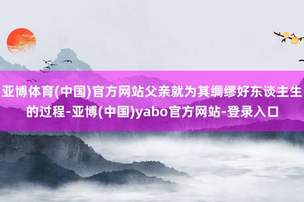 亚博体育(中国)官方网站父亲就为其绸缪好东谈主生的过程-亚博(中国)yabo官方网站-登录入口