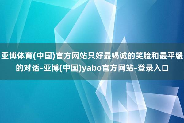 亚博体育(中国)官方网站只好最竭诚的笑脸和最平缓的对话-亚博(中国)yabo官方网站-登录入口