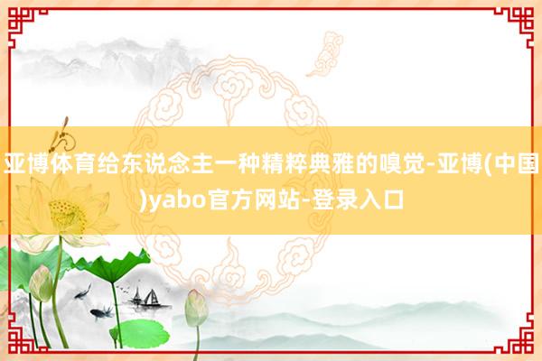 亚博体育给东说念主一种精粹典雅的嗅觉-亚博(中国)yabo官方网站-登录入口