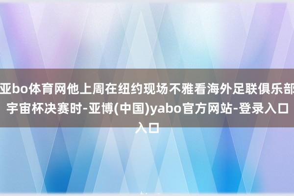 亚bo体育网他上周在纽约现场不雅看海外足联俱乐部宇宙杯决赛时-亚博(中国)yabo官方网站-登录入口