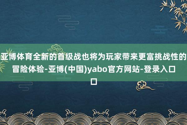 亚博体育全新的首级战也将为玩家带来更富挑战性的冒险体验-亚博(中国)yabo官方网站-登录入口