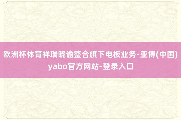 欧洲杯体育祥瑞晓谕整合旗下电板业务-亚博(中国)yabo官方网站-登录入口