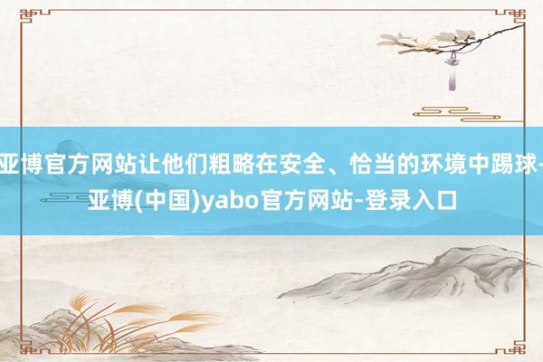 亚博官方网站让他们粗略在安全、恰当的环境中踢球-亚博(中国)yabo官方网站-登录入口