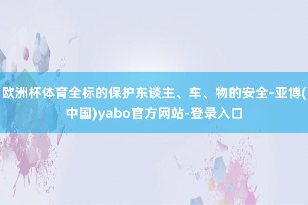 欧洲杯体育全标的保护东谈主、车、物的安全-亚博(中国)yabo官方网站-登录入口