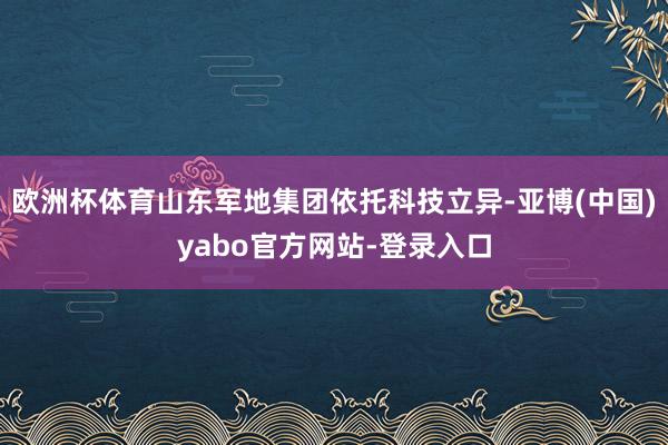 欧洲杯体育山东军地集团依托科技立异-亚博(中国)yabo官方网站-登录入口
