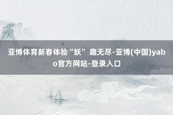 亚博体育新春体验“妖” 趣无尽-亚博(中国)yabo官方网站-登录入口
