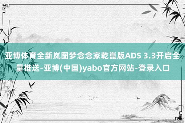 亚博体育全新岚图梦念念家乾崑版ADS 3.3开启全量推送-亚博(中国)yabo官方网站-登录入口