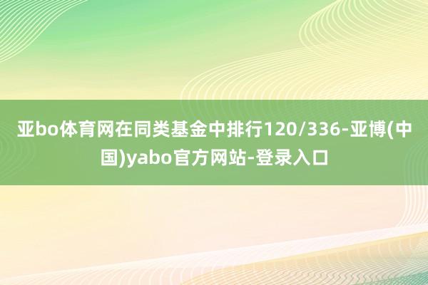 亚bo体育网在同类基金中排行120/336-亚博(中国)yabo官方网站-登录入口