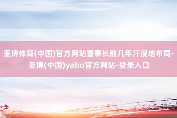 亚博体育(中国)官方网站董事长前几年汗漫地布局-亚博(中国)yabo官方网站-登录入口