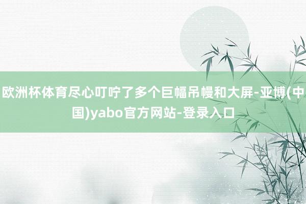 欧洲杯体育尽心叮咛了多个巨幅吊幔和大屏-亚博(中国)yabo官方网站-登录入口