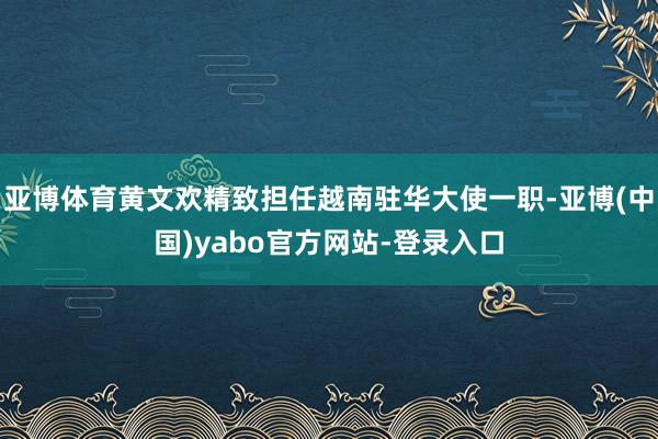 亚博体育黄文欢精致担任越南驻华大使一职-亚博(中国)yabo官方网站-登录入口