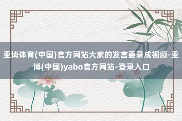 亚博体育(中国)官方网站大家的发言要录成视频-亚博(中国)yabo官方网站-登录入口