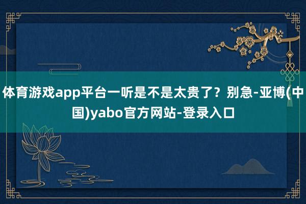 体育游戏app平台一听是不是太贵了？别急-亚博(中国)yabo官方网站-登录入口