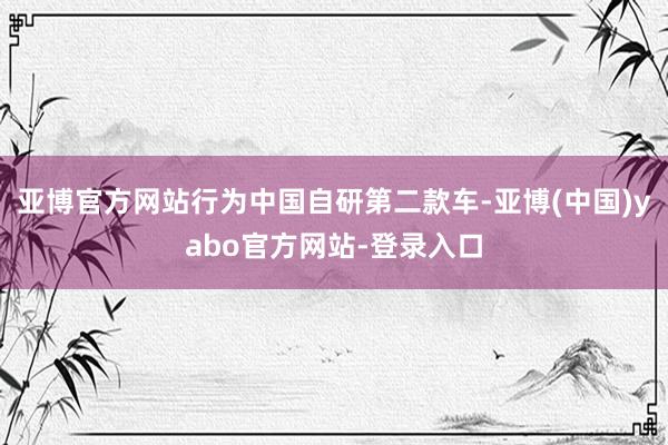 亚博官方网站行为中国自研第二款车-亚博(中国)yabo官方网站-登录入口